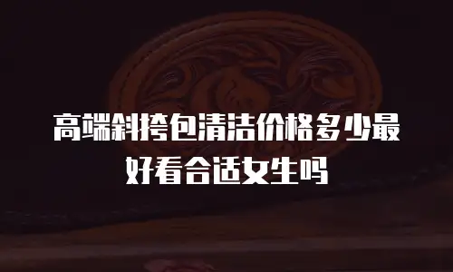 高端斜挎包清洁价格多少最好看合适女生吗