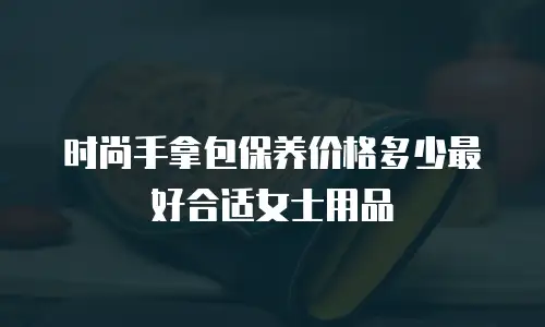 时尚手拿包保养价格多少最好合适女士用品