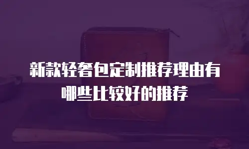 新款轻奢包定制推荐理由有哪些比较好的推荐