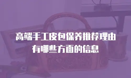 高端手工皮包保养推荐理由有哪些方面的信息