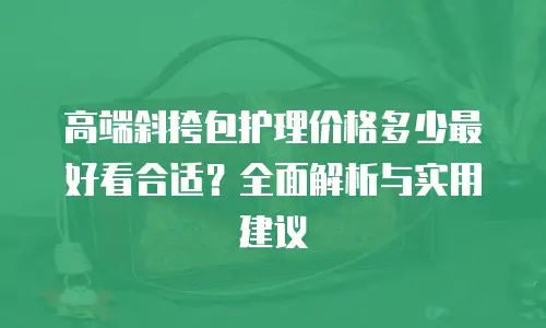 高端斜挎包护理价格多少最好看合适？全面解析与实用建议