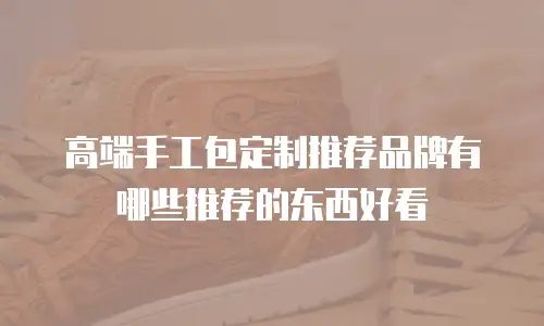 高端手工包定制推荐品牌有哪些推荐的东西好看