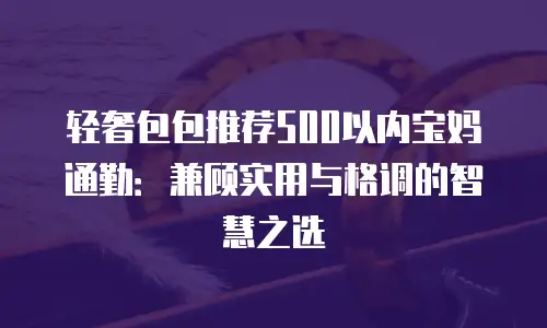 轻奢包包推荐500以内宝妈通勤：兼顾实用与格调的智慧之选