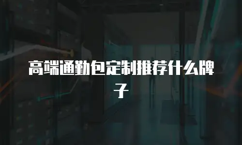 高端通勤包定制推荐什么牌子