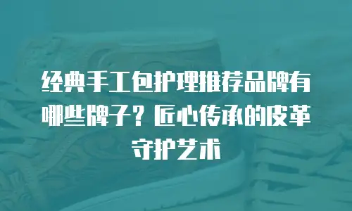 经典手工包护理推荐品牌有哪些牌子？匠心传承的皮革守护艺术