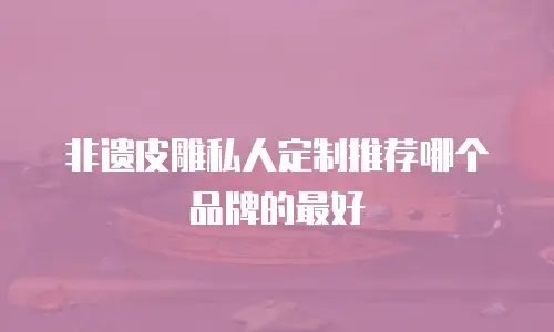 非遗皮雕私人定制推荐哪个品牌的最好