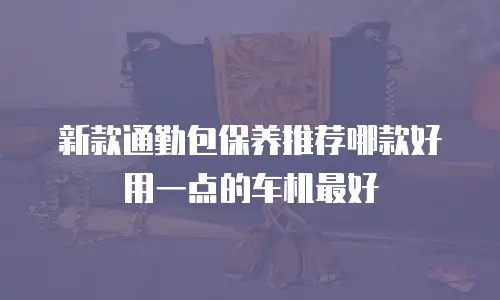 新款通勤包保养推荐哪款好用一点的车机最好
