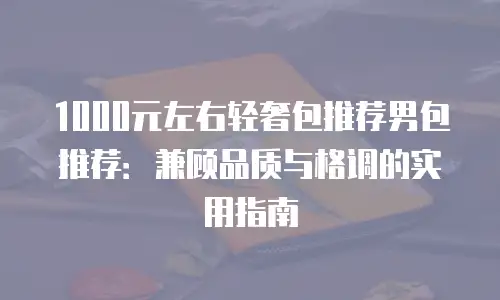 1000元左右轻奢包推荐男包推荐：兼顾品质与格调的实用指南