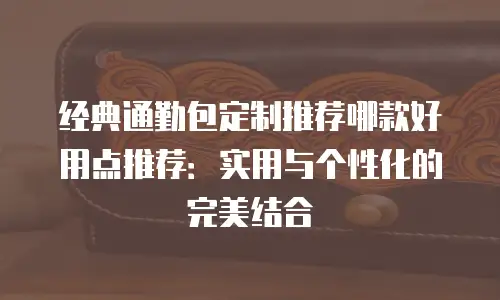 经典通勤包定制推荐哪款好用点推荐：实用与个性化的完美结合