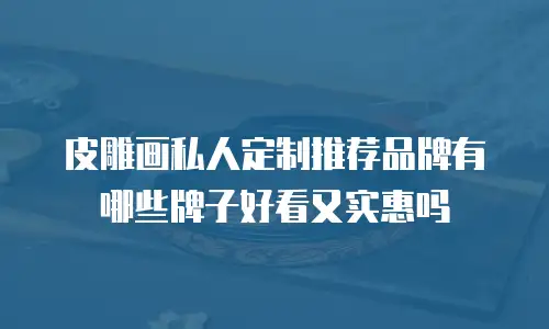 皮雕画私人定制推荐品牌有哪些牌子好看又实惠吗