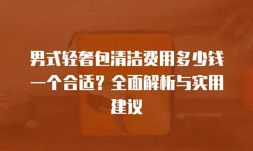 男式轻奢包清洁费用多少钱一个合适？全面解析与实用建议