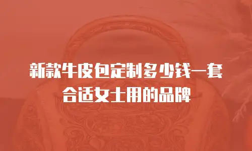 新款牛皮包定制多少钱一套合适女士用的品牌