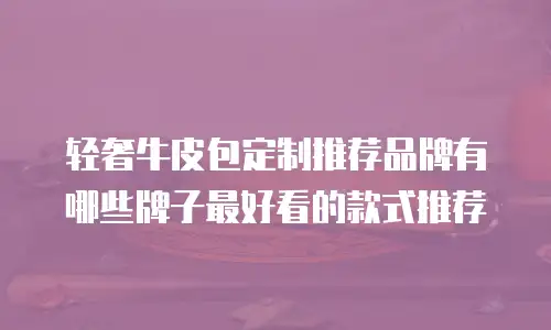 轻奢牛皮包定制推荐品牌有哪些牌子最好看的款式推荐