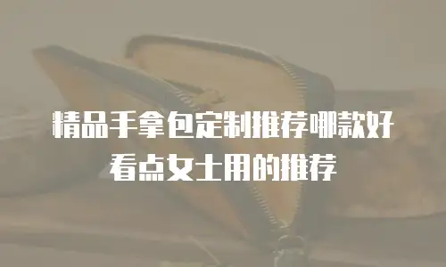 精品手拿包定制推荐哪款好看点女士用的推荐