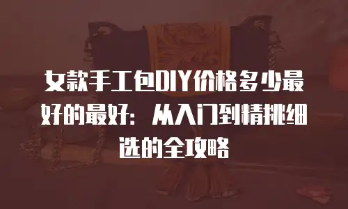 女款手工包DIY价格多少最好的最好：从入门到精挑细选的全攻略