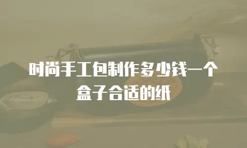 时尚手工包制作多少钱一个盒子合适的纸