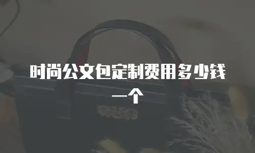 时尚公文包定制费用多少钱一个