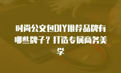 时尚公文包DIY推荐品牌有哪些牌子？打造专属商务美学