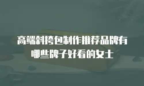 高端斜挎包制作推荐品牌有哪些牌子好看的女士