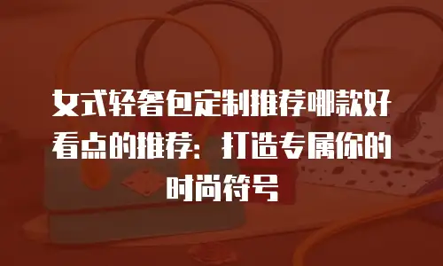 女式轻奢包定制推荐哪款好看点的推荐：打造专属你的时尚符号