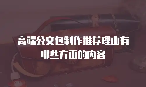 高端公文包制作推荐理由有哪些方面的内容