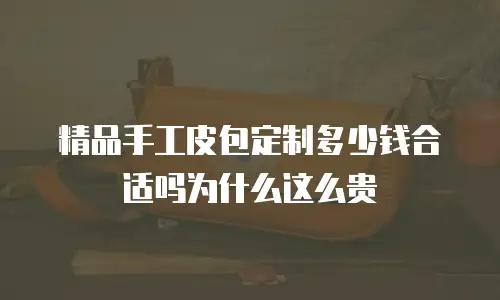 精品手工皮包定制多少钱合适吗为什么这么贵