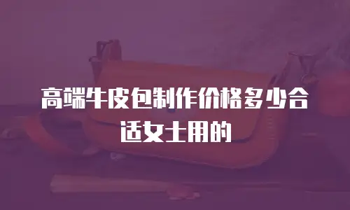 高端牛皮包制作价格多少合适女士用的