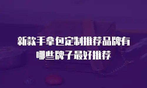 新款手拿包定制推荐品牌有哪些牌子最好推荐