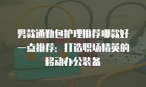 男款通勤包护理推荐哪款好一点推荐：打造职场精英的移动办公装备