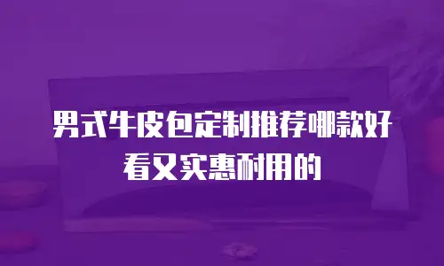 男式牛皮包定制推荐哪款好看又实惠耐用的