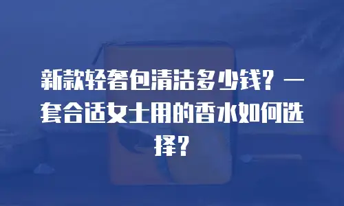 新款轻奢包清洁多少钱？一套合适女士用的香水如何选择？
