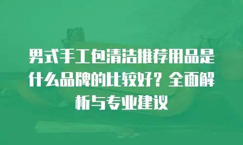 男式手工包清洁推荐用品是什么品牌的比较好？全面解析与专业建议