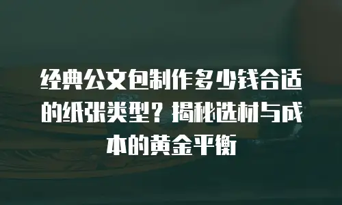 经典公文包制作多少钱合适的纸张类型？揭秘选材与成本的黄金平衡