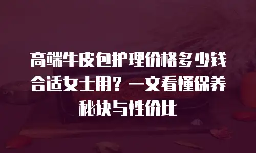高端牛皮包护理价格多少钱合适女士用？一文看懂保养秘诀与性价比