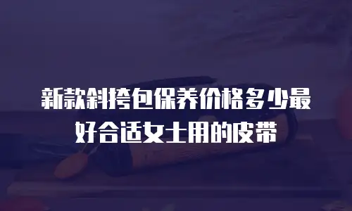 新款斜挎包保养价格多少最好合适女士用的皮带