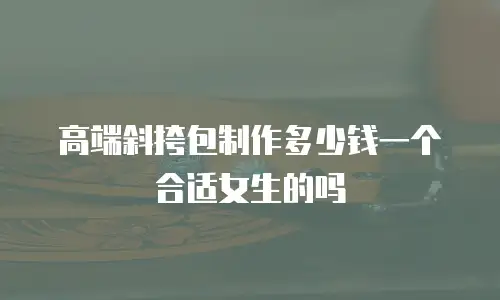 高端斜挎包制作多少钱一个合适女生的吗