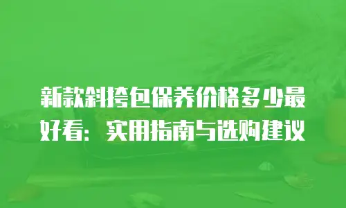 新款斜挎包保养价格多少最好看：实用指南与选购建议