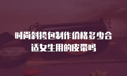 时尚斜挎包制作价格多少合适女生用的皮带吗