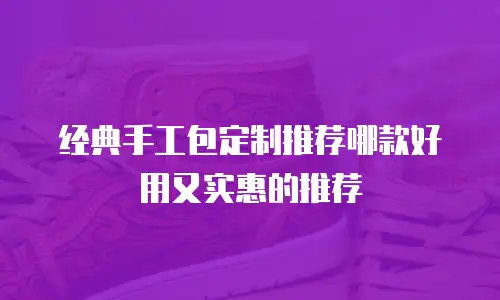 经典手工包定制推荐哪款好用又实惠的推荐