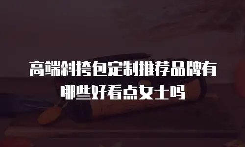 高端斜挎包定制推荐品牌有哪些好看点女士吗