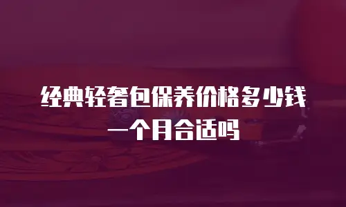 经典轻奢包保养价格多少钱一个月合适吗