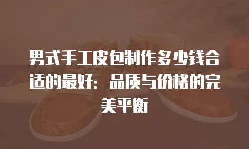 男式手工皮包制作多少钱合适的最好：品质与价格的完美平衡