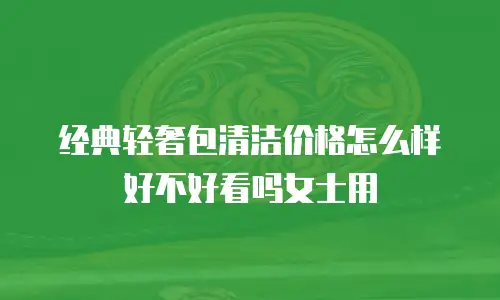 经典轻奢包清洁价格怎么样好不好看吗女士用