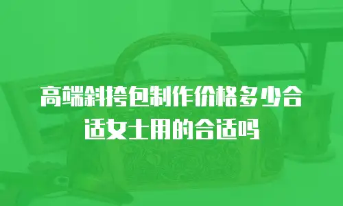 高端斜挎包制作价格多少合适女士用的合适吗