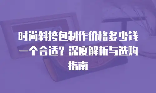 时尚斜挎包制作价格多少钱一个合适？深度解析与选购指南