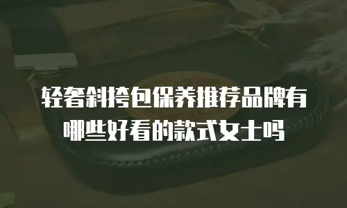 轻奢斜挎包保养推荐品牌有哪些好看的款式女士吗