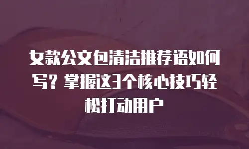 女款公文包清洁推荐语如何写？掌握这3个核心技巧轻松打动用户