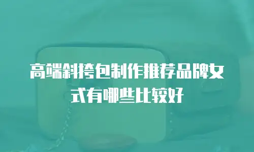 高端斜挎包制作推荐品牌女式有哪些比较好