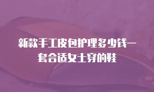 新款手工皮包护理多少钱一套合适女士穿的鞋