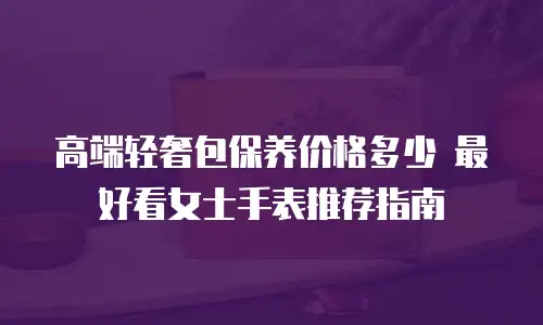 高端轻奢包保养价格多少 最好看女士手表推荐指南